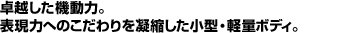 卓越した機動力。表現力へのこだわりを凝縮した小型・軽量ボディ。